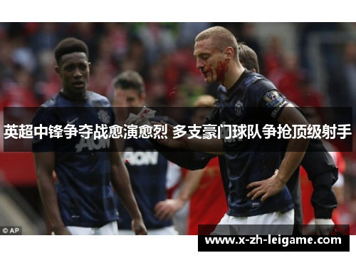 英超中锋争夺战愈演愈烈 多支豪门球队争抢顶级射手