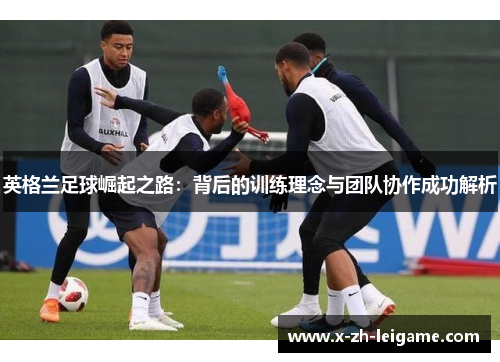 英格兰足球崛起之路：背后的训练理念与团队协作成功解析