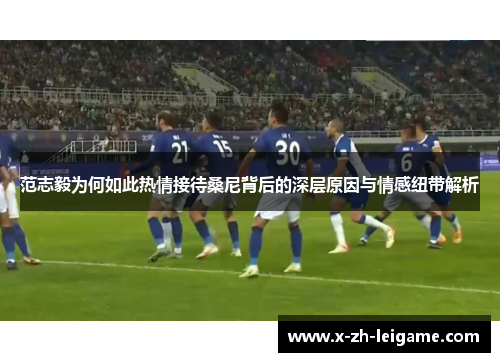 范志毅为何如此热情接待桑尼背后的深层原因与情感纽带解析