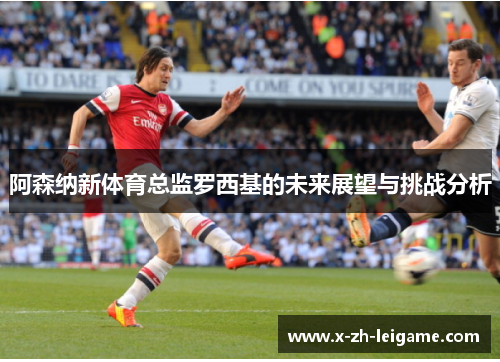 阿森纳新体育总监罗西基的未来展望与挑战分析