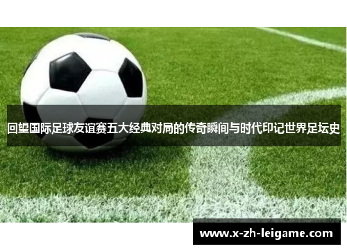 回望国际足球友谊赛五大经典对局的传奇瞬间与时代印记世界足坛史 回望国际足球友谊赛五大经典对局的传奇瞬间与时代印记世界足坛史